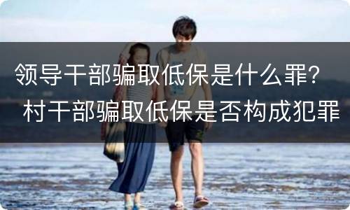 领导干部骗取低保是什么罪？ 村干部骗取低保是否构成犯罪