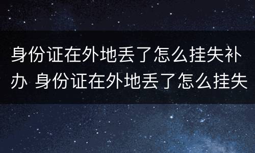 身份证在外地丢了怎么挂失补办 身份证在外地丢了怎么挂失补办手续