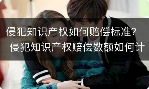 侵犯知识产权如何赔偿标准？ 侵犯知识产权赔偿数额如何计算