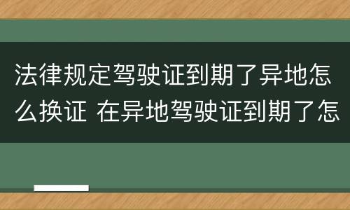 法律规定驾驶证到期了异地怎么换证 在异地驾驶证到期了怎么换证