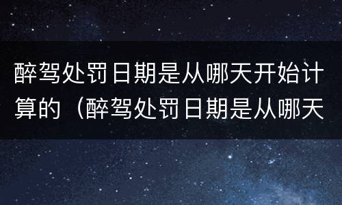 醉驾处罚日期是从哪天开始计算的（醉驾处罚日期是从哪天开始计算的呀）