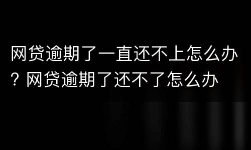 网贷逾期了一直还不上怎么办? 网贷逾期了还不了怎么办