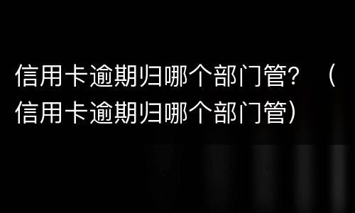 信用卡逾期归哪个部门管？（信用卡逾期归哪个部门管）