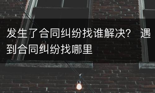 发生了合同纠纷找谁解决？ 遇到合同纠纷找哪里