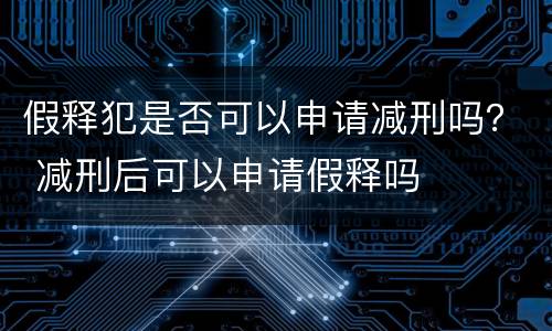 假释犯是否可以申请减刑吗？ 减刑后可以申请假释吗