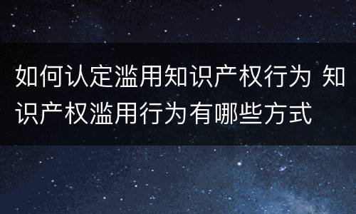 如何认定滥用知识产权行为 知识产权滥用行为有哪些方式