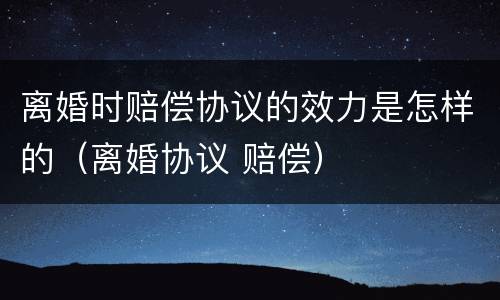 离婚时赔偿协议的效力是怎样的（离婚协议 赔偿）