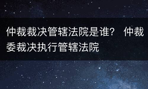 仲裁裁决管辖法院是谁？ 仲裁委裁决执行管辖法院