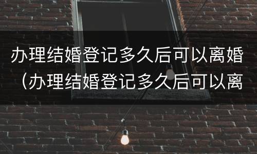 办理结婚登记多久后可以离婚（办理结婚登记多久后可以离婚了）