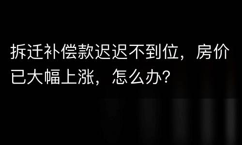 拆迁补偿款迟迟不到位，房价已大幅上涨，怎么办？