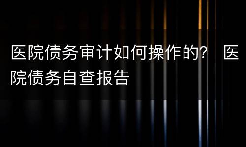 医院债务审计如何操作的？ 医院债务自查报告