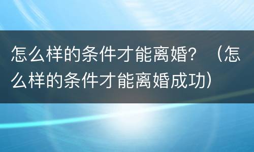 怎么样的条件才能离婚？（怎么样的条件才能离婚成功）