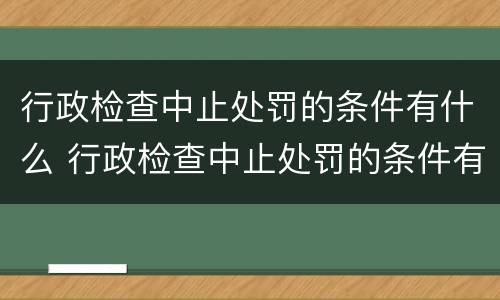 行政检查中止处罚的条件有什么 行政检查中止处罚的条件有什么要求