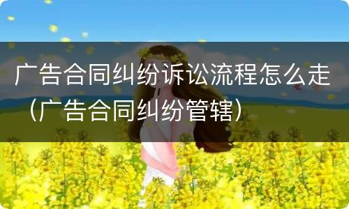 广告合同纠纷诉讼流程怎么走（广告合同纠纷管辖）