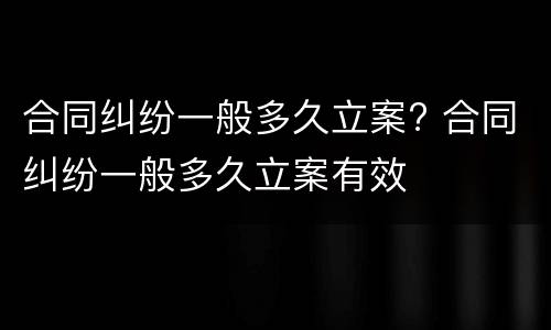 合同纠纷一般多久立案? 合同纠纷一般多久立案有效