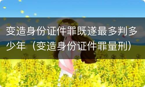 变造身份证件罪既遂最多判多少年（变造身份证件罪量刑）