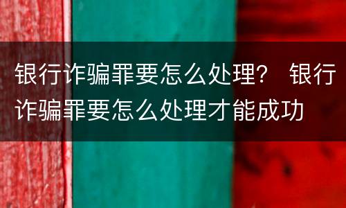 银行诈骗罪要怎么处理？ 银行诈骗罪要怎么处理才能成功