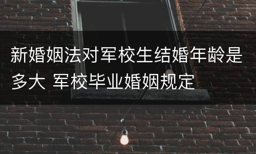 新婚姻法对军校生结婚年龄是多大 军校毕业婚姻规定