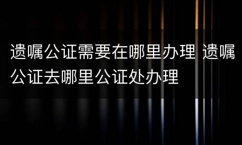 遗嘱公证需要在哪里办理 遗嘱公证去哪里公证处办理