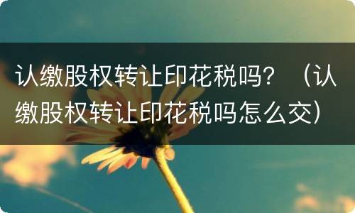 认缴股权转让印花税吗？（认缴股权转让印花税吗怎么交）
