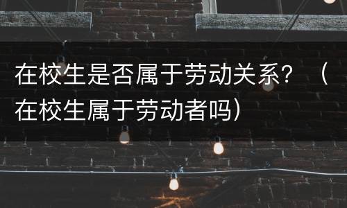 在校生是否属于劳动关系？（在校生属于劳动者吗）