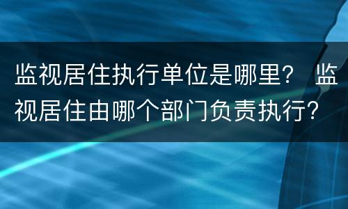 监视居住执行单位是哪里？ 监视居住由哪个部门负责执行?