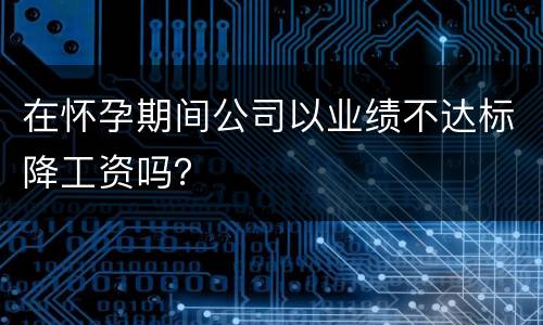 在怀孕期间公司以业绩不达标降工资吗？