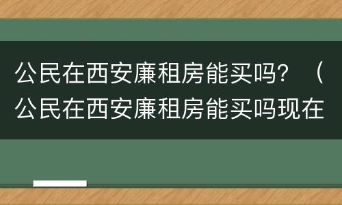 公民在西安廉租房能买吗？（公民在西安廉租房能买吗现在）