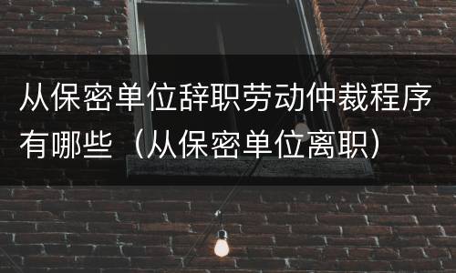 从保密单位辞职劳动仲裁程序有哪些（从保密单位离职）