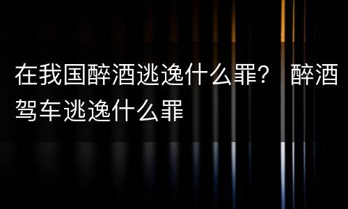 在我国醉酒逃逸什么罪？ 醉酒驾车逃逸什么罪