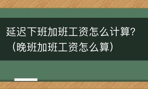 延迟下班加班工资怎么计算？（晚班加班工资怎么算）