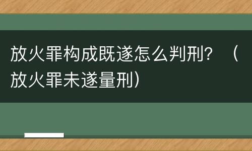 放火罪构成既遂怎么判刑？（放火罪未遂量刑）