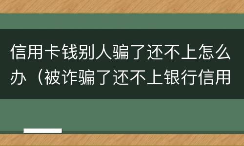 信用卡钱别人骗了还不上怎么办（被诈骗了还不上银行信用卡怎么办）