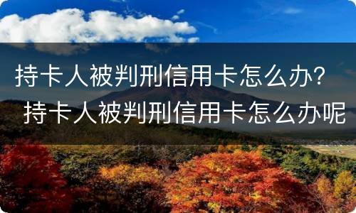 持卡人被判刑信用卡怎么办？ 持卡人被判刑信用卡怎么办呢