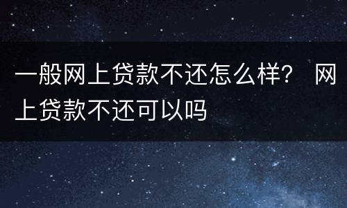 一般网上贷款不还怎么样？ 网上贷款不还可以吗