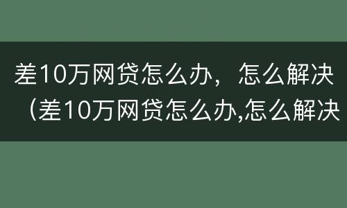 差10万网贷怎么办，怎么解决（差10万网贷怎么办,怎么解决的）