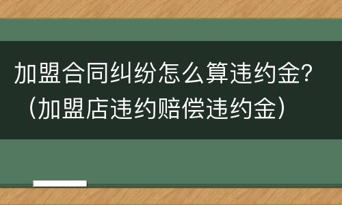 加盟合同纠纷怎么算违约金？（加盟店违约赔偿违约金）