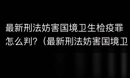 最新刑法妨害国境卫生检疫罪怎么判?（最新刑法妨害国境卫生检疫罪怎么判的）