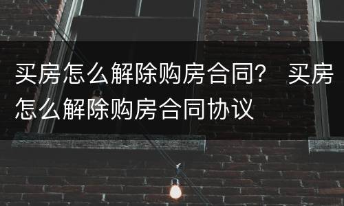 买房怎么解除购房合同？ 买房怎么解除购房合同协议