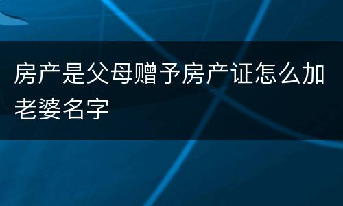 房产是父母赠予房产证怎么加老婆名字