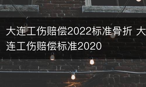 大连工伤赔偿2022标准骨折 大连工伤赔偿标准2020