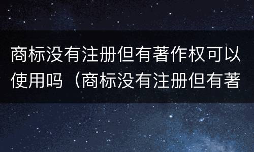 商标没有注册但有著作权可以使用吗（商标没有注册但有著作权可以使用吗）