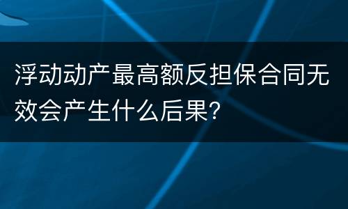 浮动动产最高额反担保合同无效会产生什么后果？