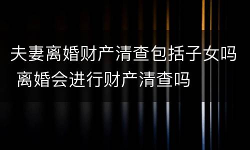 夫妻离婚财产清查包括子女吗 离婚会进行财产清查吗