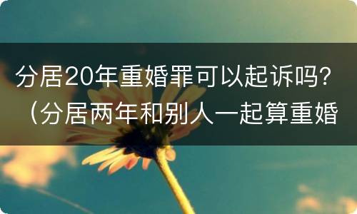 分居20年重婚罪可以起诉吗？（分居两年和别人一起算重婚罪吗）