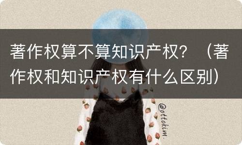 著作权算不算知识产权？（著作权和知识产权有什么区别）