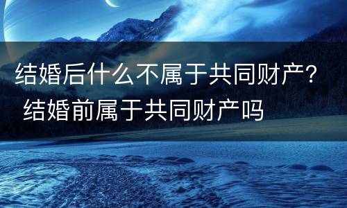 结婚后什么不属于共同财产？ 结婚前属于共同财产吗