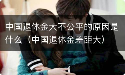 中国退休金大不公平的原因是什么（中国退休金差距大）