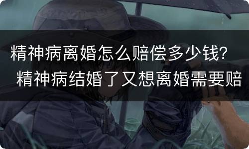 精神病离婚怎么赔偿多少钱？ 精神病结婚了又想离婚需要赔钱吗