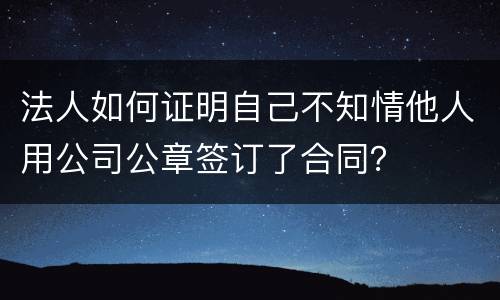 法人如何证明自己不知情他人用公司公章签订了合同？